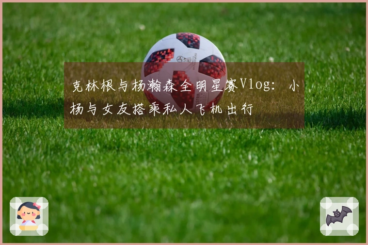 克林根与杨瀚森全明星赛Vlog：小杨与女友搭乘私人飞机出行