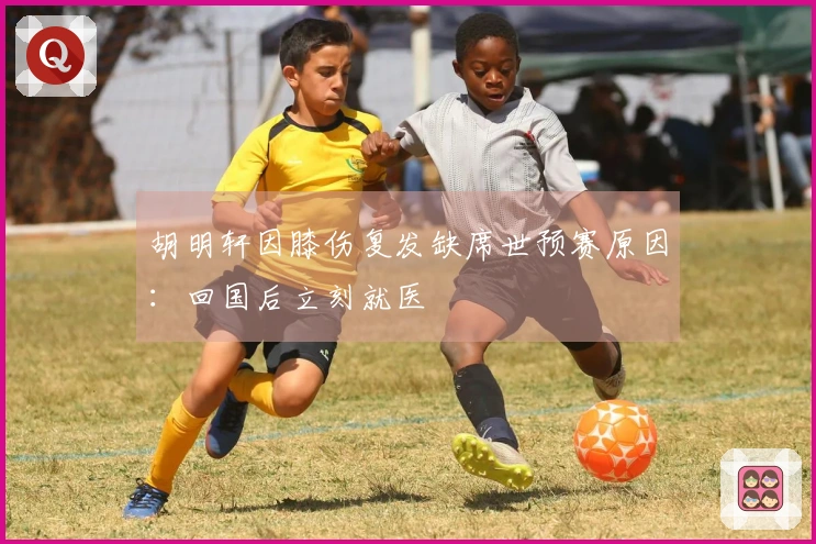 胡明轩因膝伤复发缺席世预赛原因：回国后立刻就医
