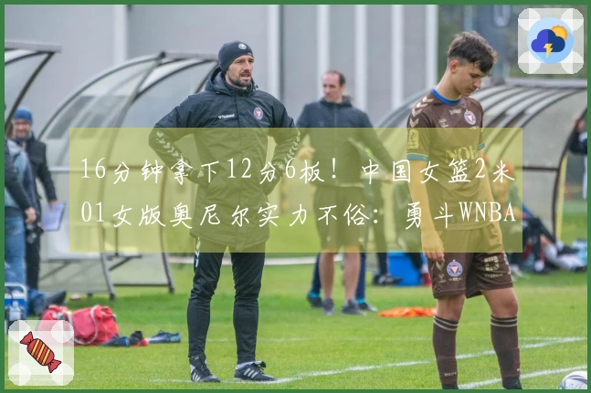 16分钟拿下12分6板!中国女篮2米01女版奥尼尔实力不俗:勇斗WNBA探花