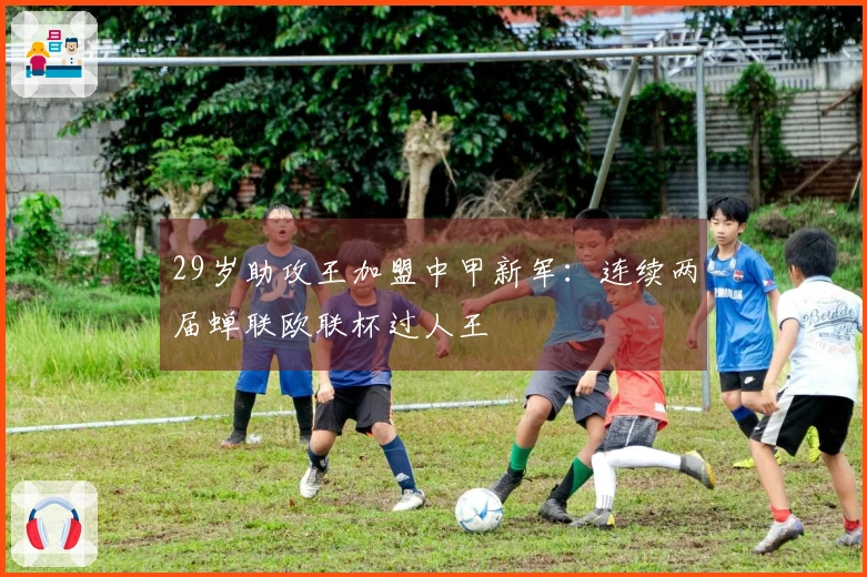 29岁助攻王加盟中甲新军：连续两届蝉联欧联杯过人王