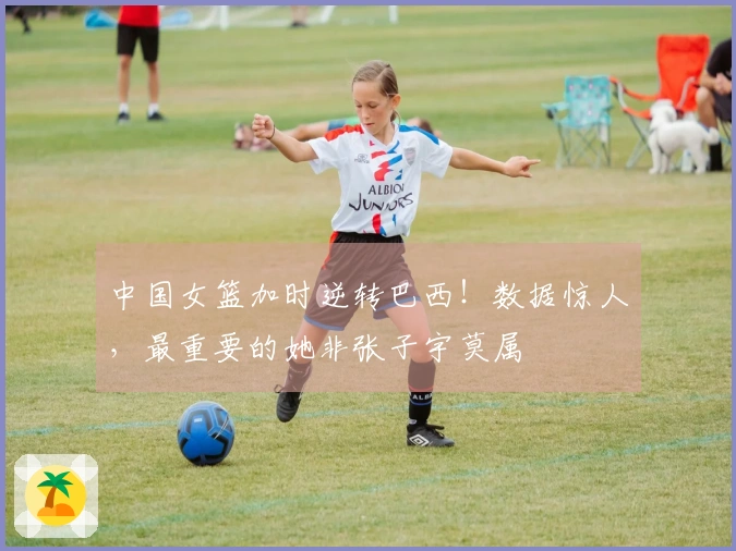 中国女篮加时逆转巴西！数据惊人，最重要的她非张子宇莫属