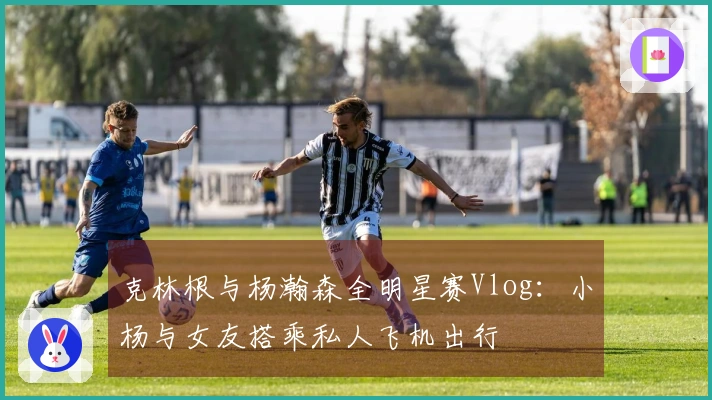 克林根与杨瀚森全明星赛Vlog：小杨与女友搭乘私人飞机出行