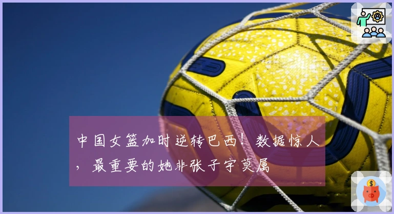 中国女篮加时逆转巴西！数据惊人，最重要的她非张子宇莫属