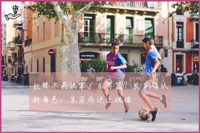 杜锋不再执掌广东男篮？发声确认新角色，朱芳雨送上祝福