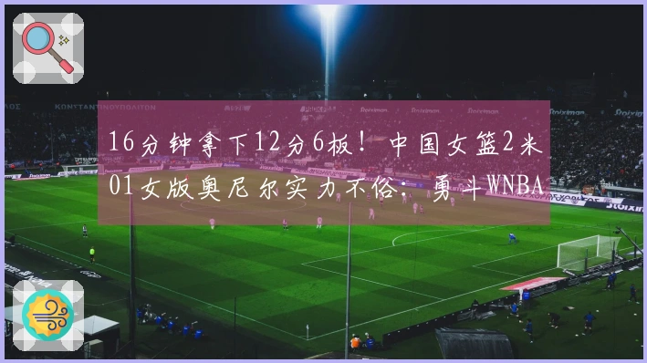 16分钟拿下12分6板！中国女篮2米01女版奥尼尔实力不俗：勇斗WNBA探花