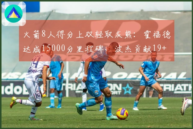 火箭8人得分上双轻取灰熊：霍福德达成15000分里程碑，波杰贡献19+8+6