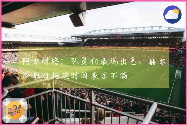 阿尔特塔：队员们表现出色，赫尔泽勒对拖延时间表示不满