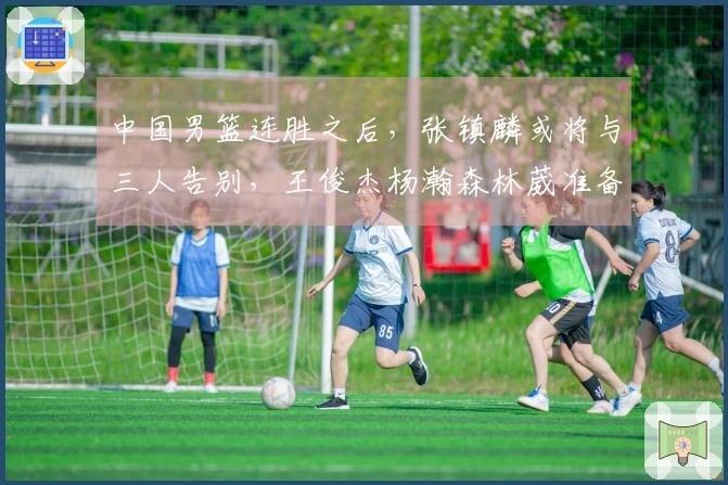 中国男篮连胜之后，张镇麟或将与三人告别，王俊杰杨瀚森林葳准备归队