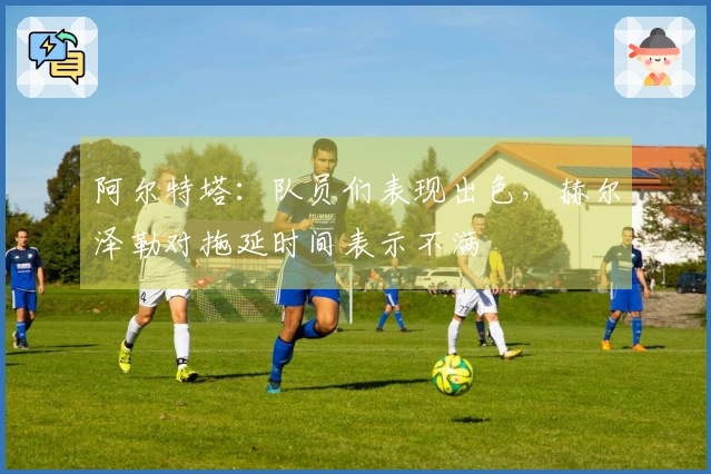阿尔特塔：队员们表现出色，赫尔泽勒对拖延时间表示不满