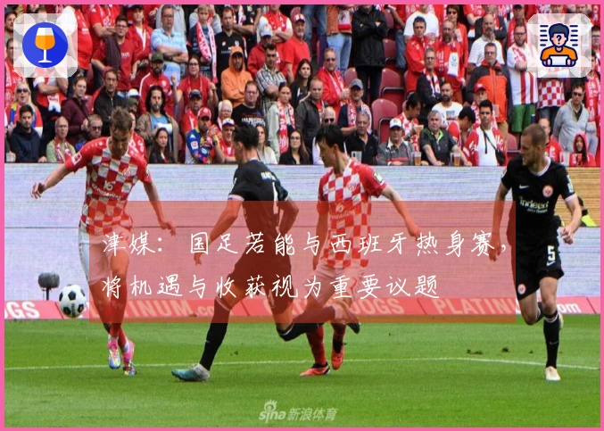津媒：国足若能与西班牙热身赛，将机遇与收获视为重要议题