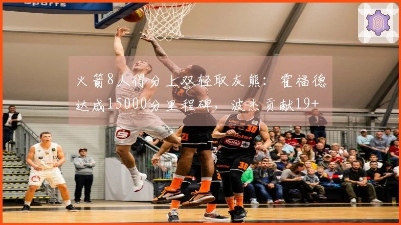 火箭8人得分上双轻取灰熊：霍福德达成15000分里程碑，波杰贡献19+8+6