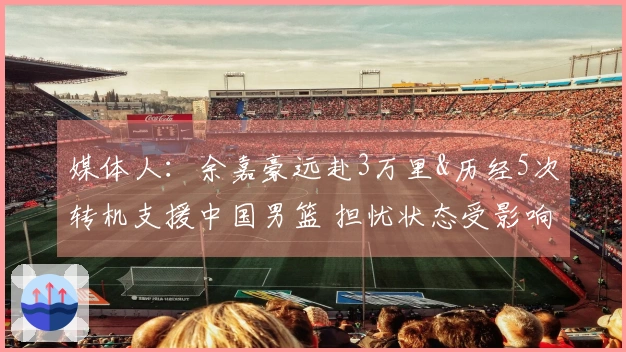 媒体人：余嘉豪远赴3万里&历经5次转机支援中国男篮 担忧状态受影响
