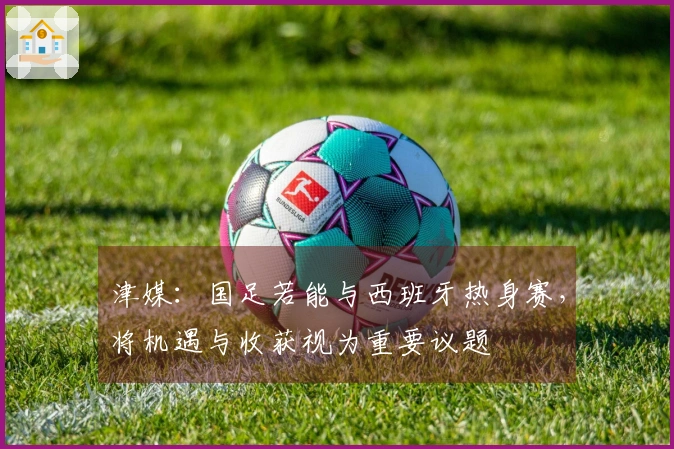 津媒：国足若能与西班牙热身赛，将机遇与收获视为重要议题