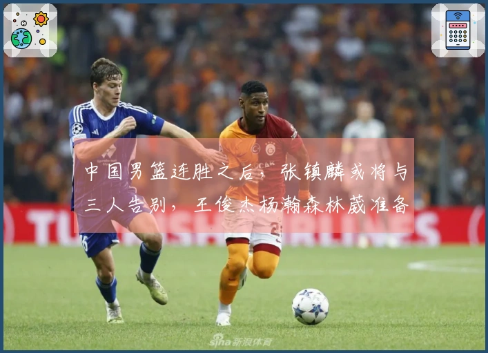 中国男篮连胜之后，张镇麟或将与三人告别，王俊杰杨瀚森林葳准备归队