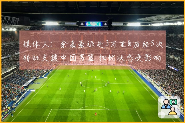 媒体人：余嘉豪远赴3万里&历经5次转机支援中国男篮 担忧状态受影响