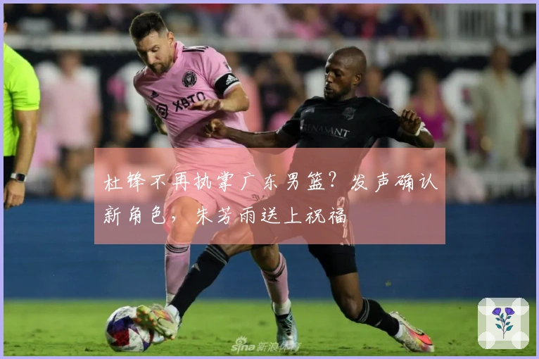 杜锋不再执掌广东男篮?发声确认新角色,朱芳雨送上祝福