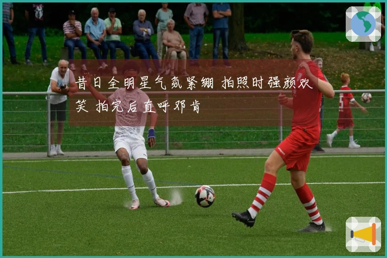 昔日全明星气氛紧绷 拍照时强颜欢笑 拍完后直呼邓肯